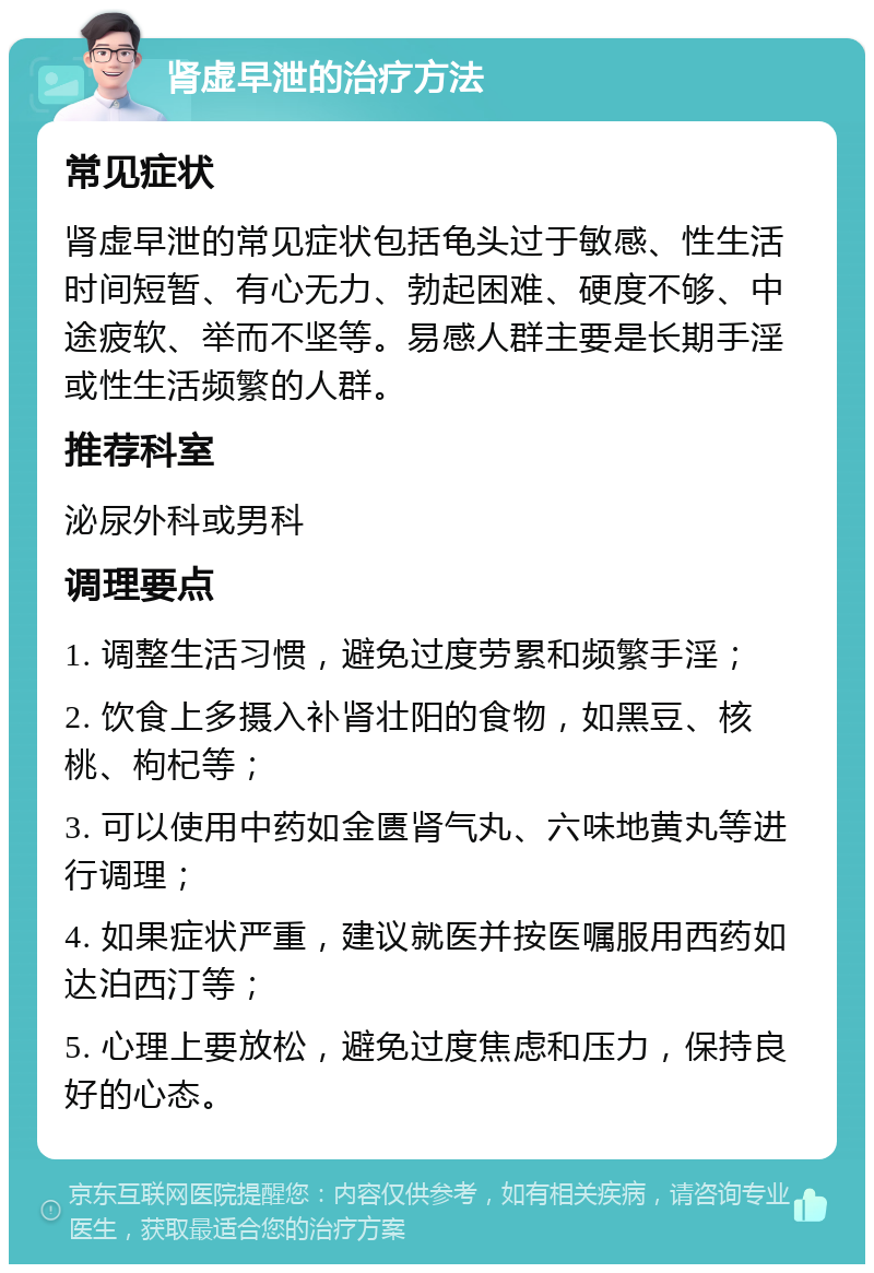 肾虚早泄的治疗方法 常见症状 肾虚早泄的常见症状包括龟头过于敏感、性生活时间短暂、有心无力、勃起困难、硬度不够、中途疲软、举而不坚等。易感人群主要是长期手淫或性生活频繁的人群。 推荐科室 泌尿外科或男科 调理要点 1. 调整生活习惯，避免过度劳累和频繁手淫； 2. 饮食上多摄入补肾壮阳的食物，如黑豆、核桃、枸杞等； 3. 可以使用中药如金匮肾气丸、六味地黄丸等进行调理； 4. 如果症状严重，建议就医并按医嘱服用西药如达泊西汀等； 5. 心理上要放松，避免过度焦虑和压力，保持良好的心态。