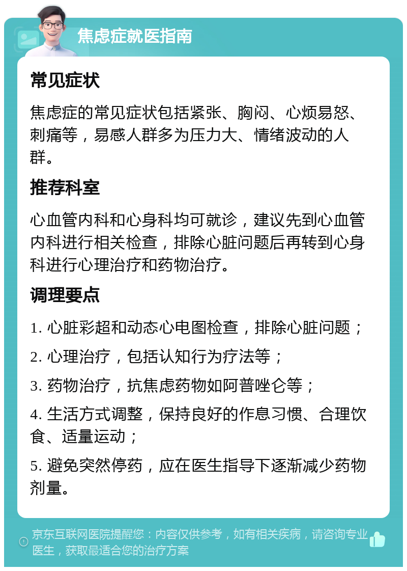 焦虑症就医指南 常见症状 焦虑症的常见症状包括紧张、胸闷、心烦易怒、刺痛等，易感人群多为压力大、情绪波动的人群。 推荐科室 心血管内科和心身科均可就诊，建议先到心血管内科进行相关检查，排除心脏问题后再转到心身科进行心理治疗和药物治疗。 调理要点 1. 心脏彩超和动态心电图检查，排除心脏问题； 2. 心理治疗，包括认知行为疗法等； 3. 药物治疗，抗焦虑药物如阿普唑仑等； 4. 生活方式调整，保持良好的作息习惯、合理饮食、适量运动； 5. 避免突然停药，应在医生指导下逐渐减少药物剂量。