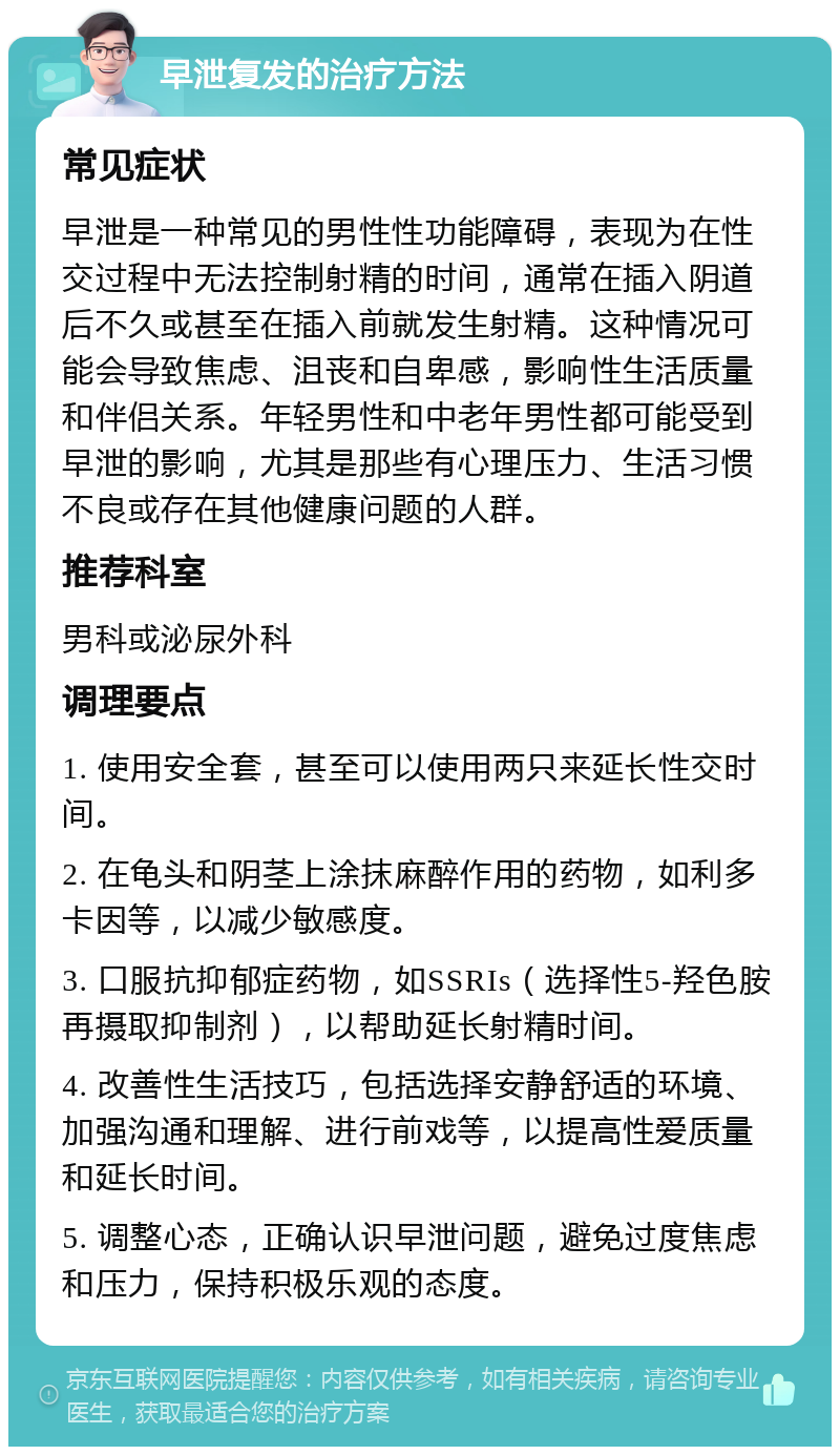 早泄复发的治疗方法 常见症状 早泄是一种常见的男性性功能障碍，表现为在性交过程中无法控制射精的时间，通常在插入阴道后不久或甚至在插入前就发生射精。这种情况可能会导致焦虑、沮丧和自卑感，影响性生活质量和伴侣关系。年轻男性和中老年男性都可能受到早泄的影响，尤其是那些有心理压力、生活习惯不良或存在其他健康问题的人群。 推荐科室 男科或泌尿外科 调理要点 1. 使用安全套，甚至可以使用两只来延长性交时间。 2. 在龟头和阴茎上涂抹麻醉作用的药物，如利多卡因等，以减少敏感度。 3. 口服抗抑郁症药物，如SSRIs（选择性5-羟色胺再摄取抑制剂），以帮助延长射精时间。 4. 改善性生活技巧，包括选择安静舒适的环境、加强沟通和理解、进行前戏等，以提高性爱质量和延长时间。 5. 调整心态，正确认识早泄问题，避免过度焦虑和压力，保持积极乐观的态度。