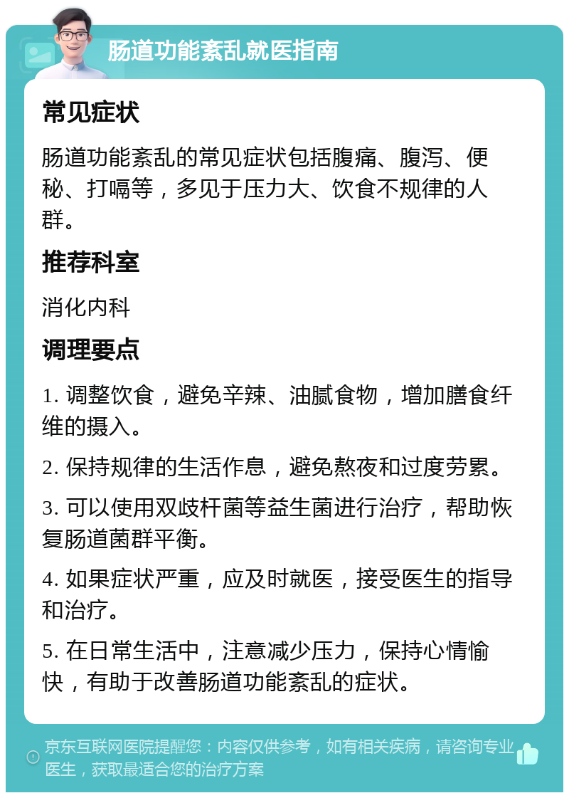 肠道功能紊乱就医指南 常见症状 肠道功能紊乱的常见症状包括腹痛、腹泻、便秘、打嗝等，多见于压力大、饮食不规律的人群。 推荐科室 消化内科 调理要点 1. 调整饮食，避免辛辣、油腻食物，增加膳食纤维的摄入。 2. 保持规律的生活作息，避免熬夜和过度劳累。 3. 可以使用双歧杆菌等益生菌进行治疗，帮助恢复肠道菌群平衡。 4. 如果症状严重，应及时就医，接受医生的指导和治疗。 5. 在日常生活中，注意减少压力，保持心情愉快，有助于改善肠道功能紊乱的症状。