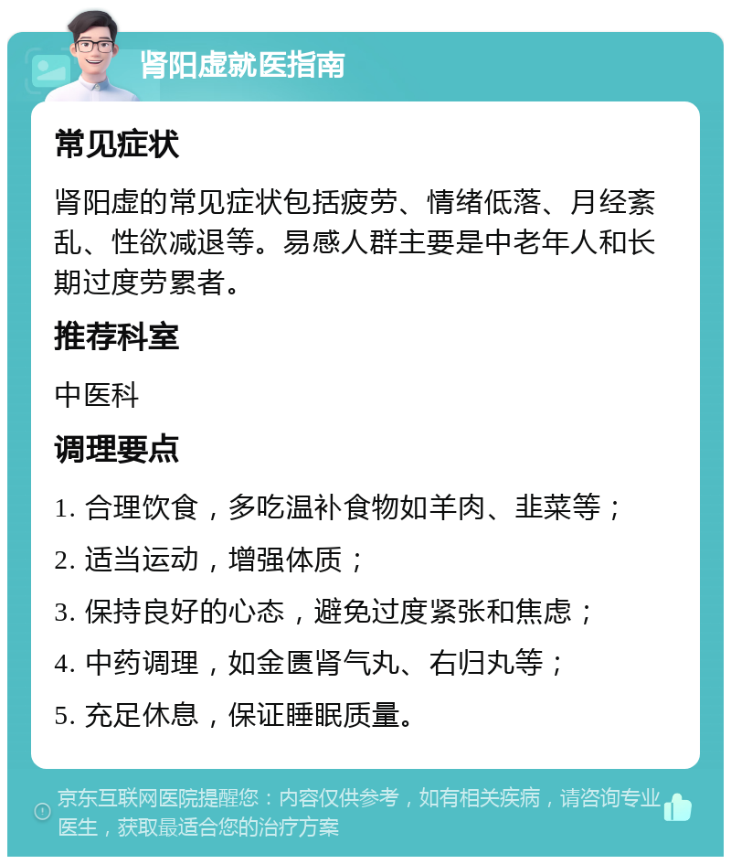 肾阳虚就医指南 常见症状 肾阳虚的常见症状包括疲劳、情绪低落、月经紊乱、性欲减退等。易感人群主要是中老年人和长期过度劳累者。 推荐科室 中医科 调理要点 1. 合理饮食，多吃温补食物如羊肉、韭菜等； 2. 适当运动，增强体质； 3. 保持良好的心态，避免过度紧张和焦虑； 4. 中药调理，如金匮肾气丸、右归丸等； 5. 充足休息，保证睡眠质量。