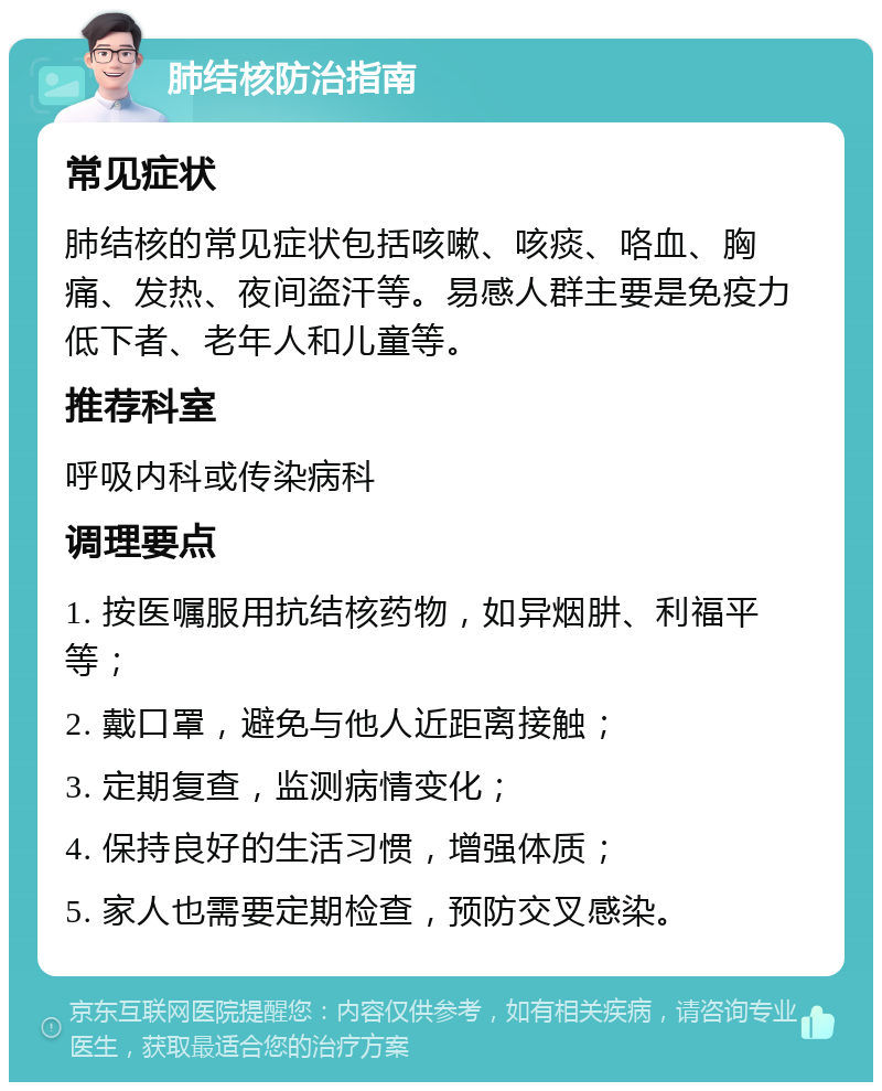 肺结核防治指南 常见症状 肺结核的常见症状包括咳嗽、咳痰、咯血、胸痛、发热、夜间盗汗等。易感人群主要是免疫力低下者、老年人和儿童等。 推荐科室 呼吸内科或传染病科 调理要点 1. 按医嘱服用抗结核药物，如异烟肼、利福平等； 2. 戴口罩，避免与他人近距离接触； 3. 定期复查，监测病情变化； 4. 保持良好的生活习惯，增强体质； 5. 家人也需要定期检查，预防交叉感染。