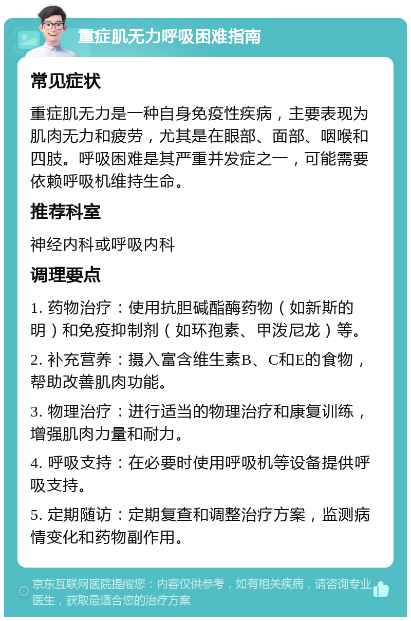 重症肌无力呼吸困难指南 常见症状 重症肌无力是一种自身免疫性疾病，主要表现为肌肉无力和疲劳，尤其是在眼部、面部、咽喉和四肢。呼吸困难是其严重并发症之一，可能需要依赖呼吸机维持生命。 推荐科室 神经内科或呼吸内科 调理要点 1. 药物治疗：使用抗胆碱酯酶药物（如新斯的明）和免疫抑制剂（如环孢素、甲泼尼龙）等。 2. 补充营养：摄入富含维生素B、C和E的食物，帮助改善肌肉功能。 3. 物理治疗：进行适当的物理治疗和康复训练，增强肌肉力量和耐力。 4. 呼吸支持：在必要时使用呼吸机等设备提供呼吸支持。 5. 定期随访：定期复查和调整治疗方案，监测病情变化和药物副作用。