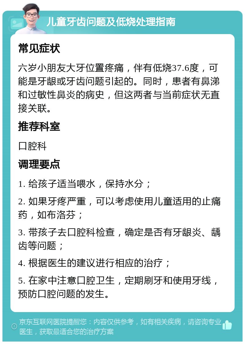 儿童牙齿问题及低烧处理指南 常见症状 六岁小朋友大牙位置疼痛，伴有低烧37.6度，可能是牙龈或牙齿问题引起的。同时，患者有鼻涕和过敏性鼻炎的病史，但这两者与当前症状无直接关联。 推荐科室 口腔科 调理要点 1. 给孩子适当喂水，保持水分； 2. 如果牙疼严重，可以考虑使用儿童适用的止痛药，如布洛芬； 3. 带孩子去口腔科检查，确定是否有牙龈炎、龋齿等问题； 4. 根据医生的建议进行相应的治疗； 5. 在家中注意口腔卫生，定期刷牙和使用牙线，预防口腔问题的发生。