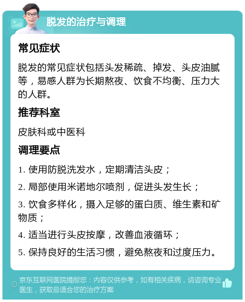 脱发的治疗与调理 常见症状 脱发的常见症状包括头发稀疏、掉发、头皮油腻等，易感人群为长期熬夜、饮食不均衡、压力大的人群。 推荐科室 皮肤科或中医科 调理要点 1. 使用防脱洗发水，定期清洁头皮； 2. 局部使用米诺地尔喷剂，促进头发生长； 3. 饮食多样化，摄入足够的蛋白质、维生素和矿物质； 4. 适当进行头皮按摩，改善血液循环； 5. 保持良好的生活习惯，避免熬夜和过度压力。