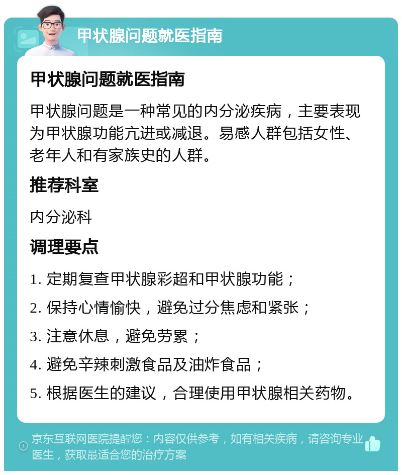 甲状腺问题就医指南 甲状腺问题就医指南 甲状腺问题是一种常见的内分泌疾病，主要表现为甲状腺功能亢进或减退。易感人群包括女性、老年人和有家族史的人群。 推荐科室 内分泌科 调理要点 1. 定期复查甲状腺彩超和甲状腺功能； 2. 保持心情愉快，避免过分焦虑和紧张； 3. 注意休息，避免劳累； 4. 避免辛辣刺激食品及油炸食品； 5. 根据医生的建议，合理使用甲状腺相关药物。