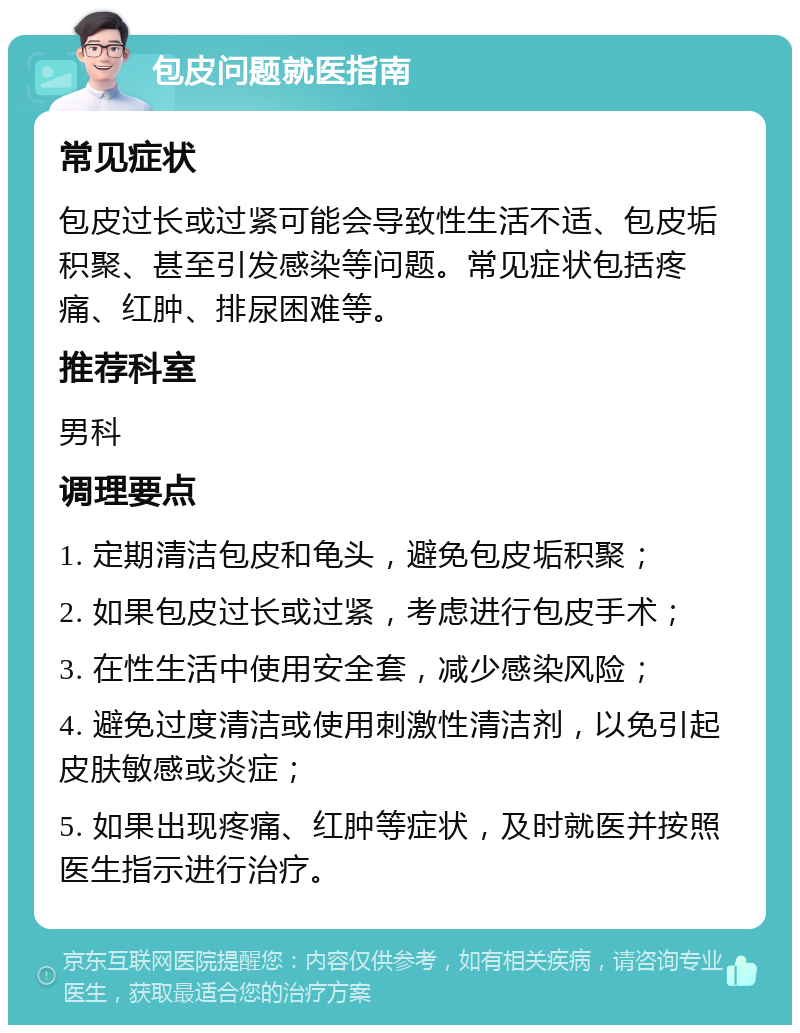 包皮问题就医指南 常见症状 包皮过长或过紧可能会导致性生活不适、包皮垢积聚、甚至引发感染等问题。常见症状包括疼痛、红肿、排尿困难等。 推荐科室 男科 调理要点 1. 定期清洁包皮和龟头，避免包皮垢积聚； 2. 如果包皮过长或过紧，考虑进行包皮手术； 3. 在性生活中使用安全套，减少感染风险； 4. 避免过度清洁或使用刺激性清洁剂，以免引起皮肤敏感或炎症； 5. 如果出现疼痛、红肿等症状，及时就医并按照医生指示进行治疗。