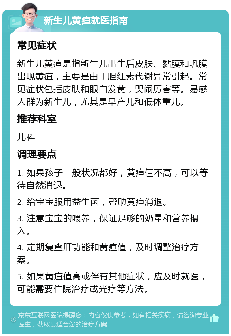 新生儿黄疸就医指南 常见症状 新生儿黄疸是指新生儿出生后皮肤、黏膜和巩膜出现黄疸，主要是由于胆红素代谢异常引起。常见症状包括皮肤和眼白发黄，哭闹厉害等。易感人群为新生儿，尤其是早产儿和低体重儿。 推荐科室 儿科 调理要点 1. 如果孩子一般状况都好，黄疸值不高，可以等待自然消退。 2. 给宝宝服用益生菌，帮助黄疸消退。 3. 注意宝宝的喂养，保证足够的奶量和营养摄入。 4. 定期复查肝功能和黄疸值，及时调整治疗方案。 5. 如果黄疸值高或伴有其他症状，应及时就医，可能需要住院治疗或光疗等方法。