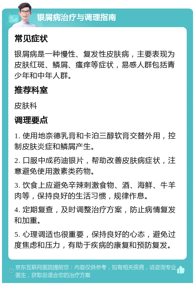 银屑病治疗与调理指南 常见症状 银屑病是一种慢性、复发性皮肤病，主要表现为皮肤红斑、鳞屑、瘙痒等症状，易感人群包括青少年和中年人群。 推荐科室 皮肤科 调理要点 1. 使用地奈德乳膏和卡泊三醇软膏交替外用，控制皮肤炎症和鳞屑产生。 2. 口服中成药迪银片，帮助改善皮肤病症状，注意避免使用激素类药物。 3. 饮食上应避免辛辣刺激食物、酒、海鲜、牛羊肉等，保持良好的生活习惯，规律作息。 4. 定期复查，及时调整治疗方案，防止病情复发和加重。 5. 心理调适也很重要，保持良好的心态，避免过度焦虑和压力，有助于疾病的康复和预防复发。