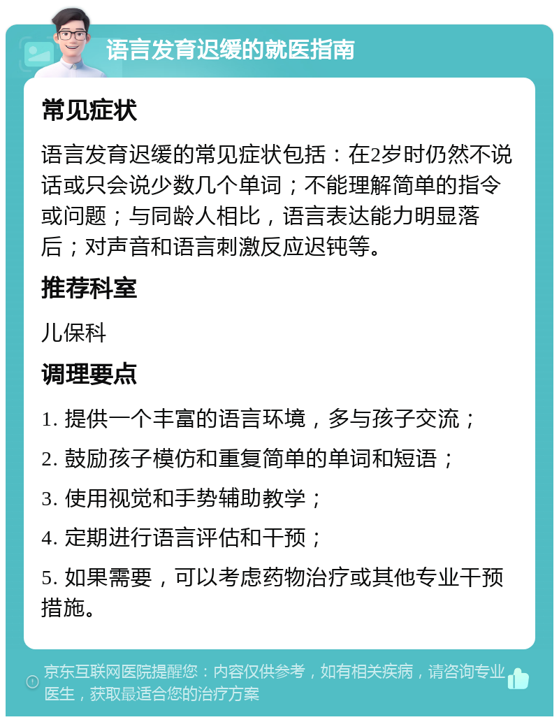 语言发育迟缓的就医指南 常见症状 语言发育迟缓的常见症状包括：在2岁时仍然不说话或只会说少数几个单词；不能理解简单的指令或问题；与同龄人相比，语言表达能力明显落后；对声音和语言刺激反应迟钝等。 推荐科室 儿保科 调理要点 1. 提供一个丰富的语言环境，多与孩子交流； 2. 鼓励孩子模仿和重复简单的单词和短语； 3. 使用视觉和手势辅助教学； 4. 定期进行语言评估和干预； 5. 如果需要，可以考虑药物治疗或其他专业干预措施。