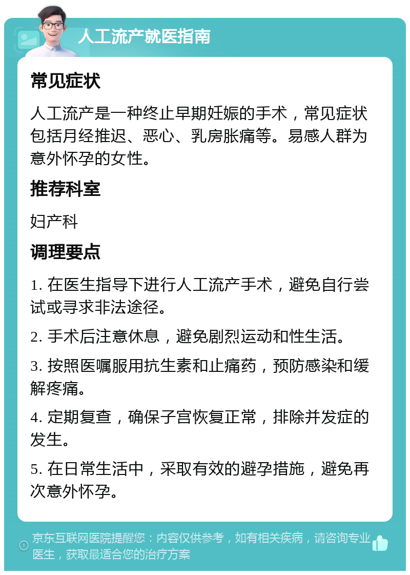 人工流产就医指南 常见症状 人工流产是一种终止早期妊娠的手术，常见症状包括月经推迟、恶心、乳房胀痛等。易感人群为意外怀孕的女性。 推荐科室 妇产科 调理要点 1. 在医生指导下进行人工流产手术，避免自行尝试或寻求非法途径。 2. 手术后注意休息，避免剧烈运动和性生活。 3. 按照医嘱服用抗生素和止痛药，预防感染和缓解疼痛。 4. 定期复查，确保子宫恢复正常，排除并发症的发生。 5. 在日常生活中，采取有效的避孕措施，避免再次意外怀孕。