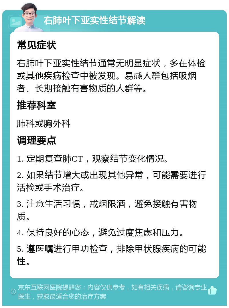 右肺叶下亚实性结节解读 常见症状 右肺叶下亚实性结节通常无明显症状，多在体检或其他疾病检查中被发现。易感人群包括吸烟者、长期接触有害物质的人群等。 推荐科室 肺科或胸外科 调理要点 1. 定期复查肺CT，观察结节变化情况。 2. 如果结节增大或出现其他异常，可能需要进行活检或手术治疗。 3. 注意生活习惯，戒烟限酒，避免接触有害物质。 4. 保持良好的心态，避免过度焦虑和压力。 5. 遵医嘱进行甲功检查，排除甲状腺疾病的可能性。