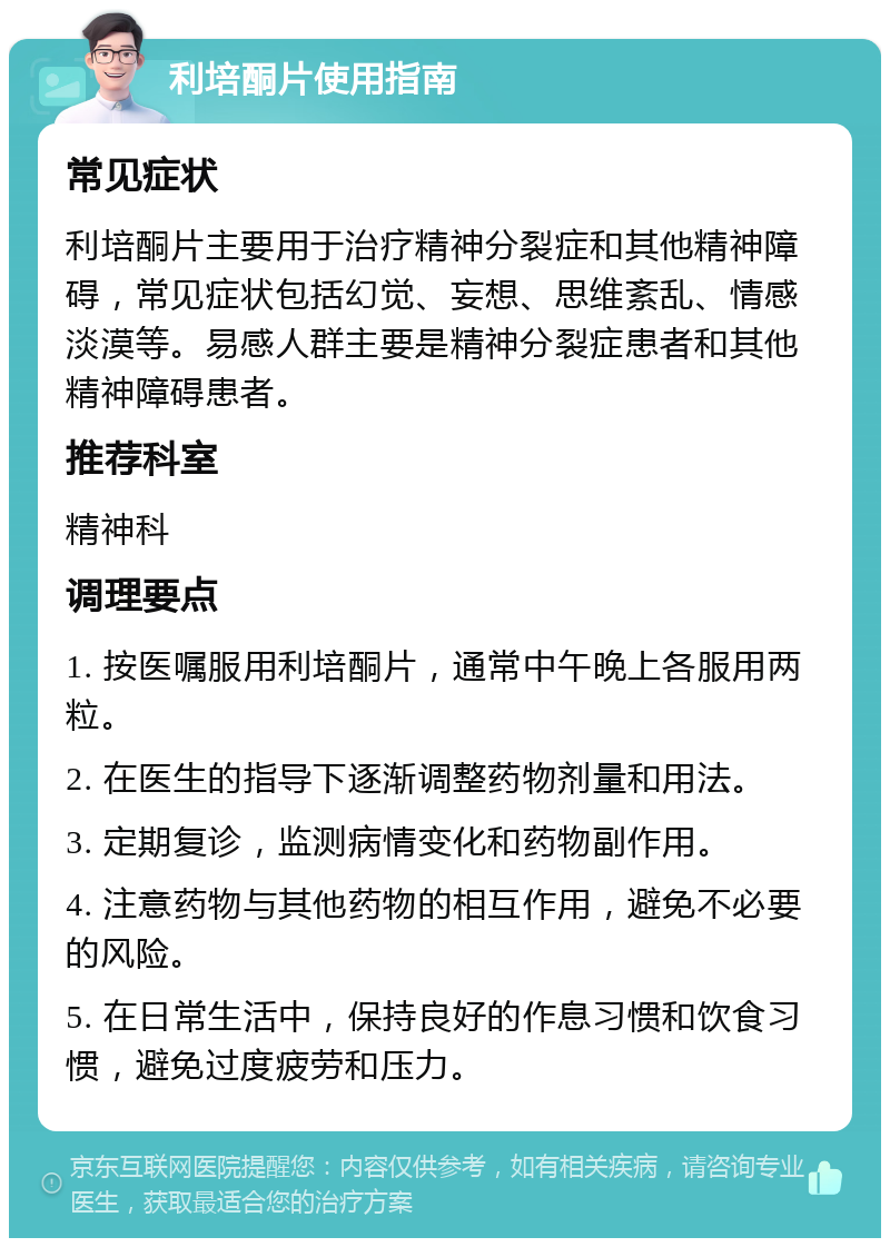 利培酮片使用指南 常见症状 利培酮片主要用于治疗精神分裂症和其他精神障碍，常见症状包括幻觉、妄想、思维紊乱、情感淡漠等。易感人群主要是精神分裂症患者和其他精神障碍患者。 推荐科室 精神科 调理要点 1. 按医嘱服用利培酮片，通常中午晚上各服用两粒。 2. 在医生的指导下逐渐调整药物剂量和用法。 3. 定期复诊，监测病情变化和药物副作用。 4. 注意药物与其他药物的相互作用，避免不必要的风险。 5. 在日常生活中，保持良好的作息习惯和饮食习惯，避免过度疲劳和压力。