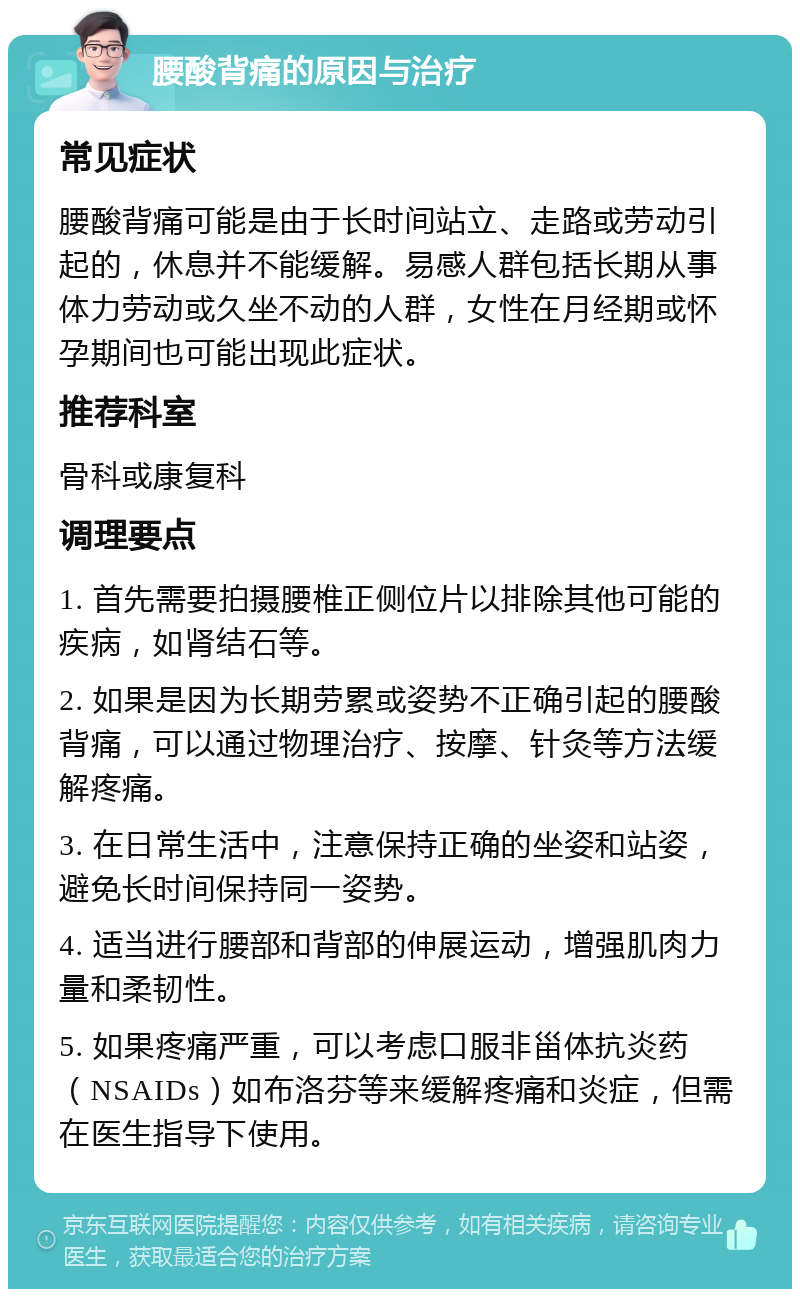 腰酸背痛的原因与治疗 常见症状 腰酸背痛可能是由于长时间站立、走路或劳动引起的，休息并不能缓解。易感人群包括长期从事体力劳动或久坐不动的人群，女性在月经期或怀孕期间也可能出现此症状。 推荐科室 骨科或康复科 调理要点 1. 首先需要拍摄腰椎正侧位片以排除其他可能的疾病，如肾结石等。 2. 如果是因为长期劳累或姿势不正确引起的腰酸背痛，可以通过物理治疗、按摩、针灸等方法缓解疼痛。 3. 在日常生活中，注意保持正确的坐姿和站姿，避免长时间保持同一姿势。 4. 适当进行腰部和背部的伸展运动，增强肌肉力量和柔韧性。 5. 如果疼痛严重，可以考虑口服非甾体抗炎药（NSAIDs）如布洛芬等来缓解疼痛和炎症，但需在医生指导下使用。