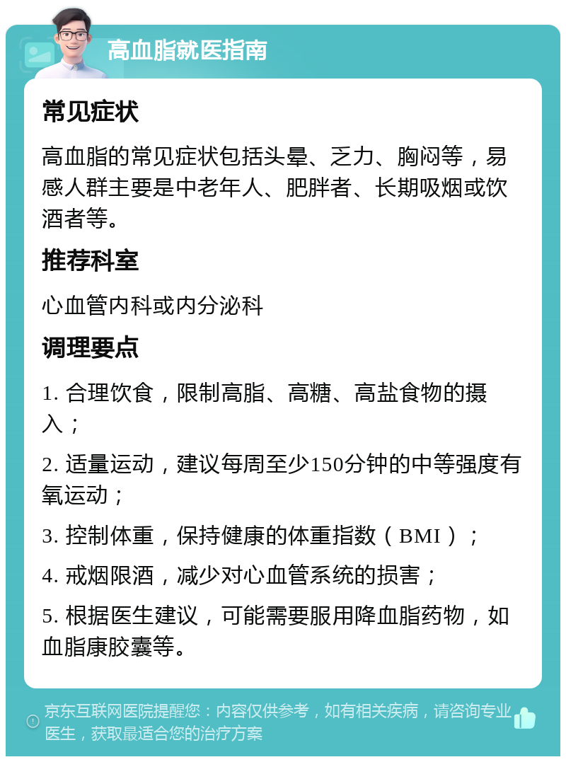 高血脂就医指南 常见症状 高血脂的常见症状包括头晕、乏力、胸闷等，易感人群主要是中老年人、肥胖者、长期吸烟或饮酒者等。 推荐科室 心血管内科或内分泌科 调理要点 1. 合理饮食，限制高脂、高糖、高盐食物的摄入； 2. 适量运动，建议每周至少150分钟的中等强度有氧运动； 3. 控制体重，保持健康的体重指数（BMI）； 4. 戒烟限酒，减少对心血管系统的损害； 5. 根据医生建议，可能需要服用降血脂药物，如血脂康胶囊等。