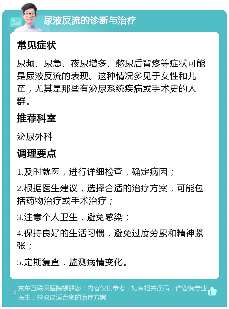 尿液反流的诊断与治疗 常见症状 尿频、尿急、夜尿增多、憋尿后背疼等症状可能是尿液反流的表现。这种情况多见于女性和儿童，尤其是那些有泌尿系统疾病或手术史的人群。 推荐科室 泌尿外科 调理要点 1.及时就医，进行详细检查，确定病因； 2.根据医生建议，选择合适的治疗方案，可能包括药物治疗或手术治疗； 3.注意个人卫生，避免感染； 4.保持良好的生活习惯，避免过度劳累和精神紧张； 5.定期复查，监测病情变化。