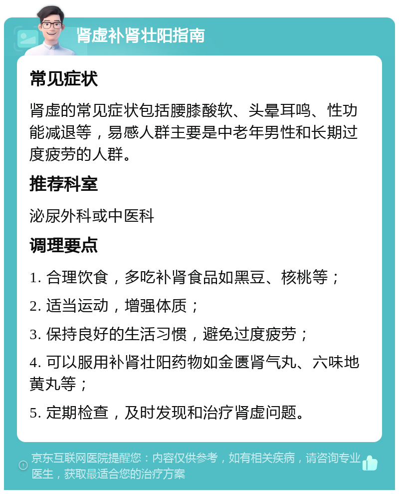 肾虚补肾壮阳指南 常见症状 肾虚的常见症状包括腰膝酸软、头晕耳鸣、性功能减退等，易感人群主要是中老年男性和长期过度疲劳的人群。 推荐科室 泌尿外科或中医科 调理要点 1. 合理饮食，多吃补肾食品如黑豆、核桃等； 2. 适当运动，增强体质； 3. 保持良好的生活习惯，避免过度疲劳； 4. 可以服用补肾壮阳药物如金匮肾气丸、六味地黄丸等； 5. 定期检查，及时发现和治疗肾虚问题。