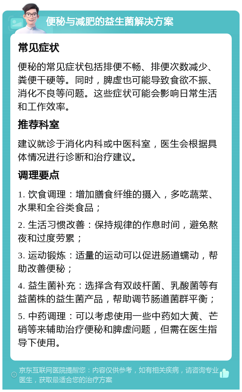 便秘与减肥的益生菌解决方案 常见症状 便秘的常见症状包括排便不畅、排便次数减少、粪便干硬等。同时，脾虚也可能导致食欲不振、消化不良等问题。这些症状可能会影响日常生活和工作效率。 推荐科室 建议就诊于消化内科或中医科室，医生会根据具体情况进行诊断和治疗建议。 调理要点 1. 饮食调理：增加膳食纤维的摄入，多吃蔬菜、水果和全谷类食品； 2. 生活习惯改善：保持规律的作息时间，避免熬夜和过度劳累； 3. 运动锻炼：适量的运动可以促进肠道蠕动，帮助改善便秘； 4. 益生菌补充：选择含有双歧杆菌、乳酸菌等有益菌株的益生菌产品，帮助调节肠道菌群平衡； 5. 中药调理：可以考虑使用一些中药如大黄、芒硝等来辅助治疗便秘和脾虚问题，但需在医生指导下使用。