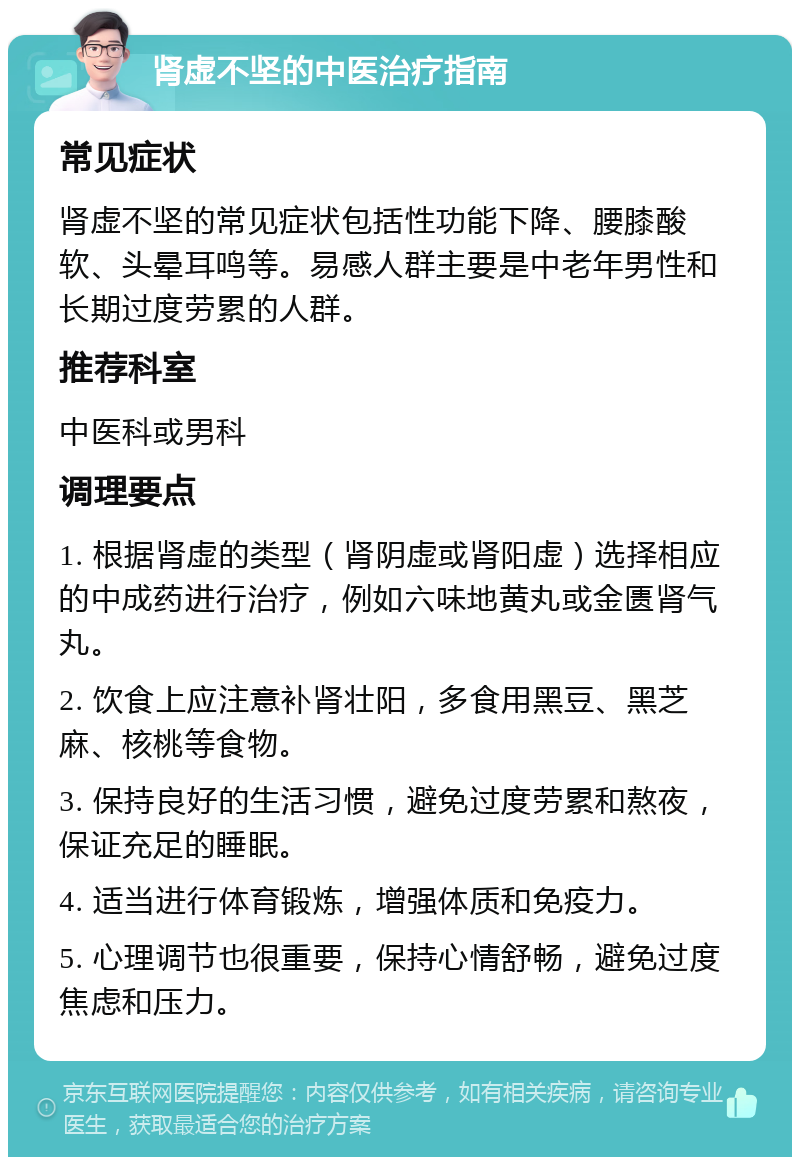 肾虚不坚的中医治疗指南 常见症状 肾虚不坚的常见症状包括性功能下降、腰膝酸软、头晕耳鸣等。易感人群主要是中老年男性和长期过度劳累的人群。 推荐科室 中医科或男科 调理要点 1. 根据肾虚的类型（肾阴虚或肾阳虚）选择相应的中成药进行治疗，例如六味地黄丸或金匮肾气丸。 2. 饮食上应注意补肾壮阳，多食用黑豆、黑芝麻、核桃等食物。 3. 保持良好的生活习惯，避免过度劳累和熬夜，保证充足的睡眠。 4. 适当进行体育锻炼，增强体质和免疫力。 5. 心理调节也很重要，保持心情舒畅，避免过度焦虑和压力。