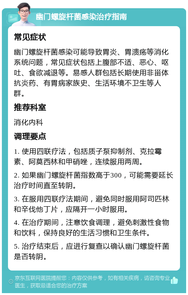 幽门螺旋杆菌感染治疗指南 常见症状 幽门螺旋杆菌感染可能导致胃炎、胃溃疡等消化系统问题，常见症状包括上腹部不适、恶心、呕吐、食欲减退等。易感人群包括长期使用非甾体抗炎药、有胃病家族史、生活环境不卫生等人群。 推荐科室 消化内科 调理要点 1. 使用四联疗法，包括质子泵抑制剂、克拉霉素、阿莫西林和甲硝唑，连续服用两周。 2. 如果幽门螺旋杆菌指数高于300，可能需要延长治疗时间直至转阴。 3. 在服用四联疗法期间，避免同时服用阿司匹林和辛伐他丁片，应隔开一小时服用。 4. 在治疗期间，注意饮食调理，避免刺激性食物和饮料，保持良好的生活习惯和卫生条件。 5. 治疗结束后，应进行复查以确认幽门螺旋杆菌是否转阴。