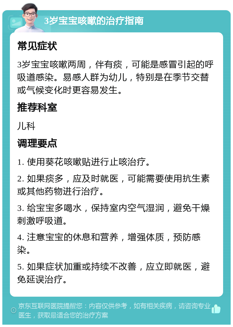 3岁宝宝咳嗽的治疗指南 常见症状 3岁宝宝咳嗽两周，伴有痰，可能是感冒引起的呼吸道感染。易感人群为幼儿，特别是在季节交替或气候变化时更容易发生。 推荐科室 儿科 调理要点 1. 使用葵花咳嗽贴进行止咳治疗。 2. 如果痰多，应及时就医，可能需要使用抗生素或其他药物进行治疗。 3. 给宝宝多喝水，保持室内空气湿润，避免干燥刺激呼吸道。 4. 注意宝宝的休息和营养，增强体质，预防感染。 5. 如果症状加重或持续不改善，应立即就医，避免延误治疗。