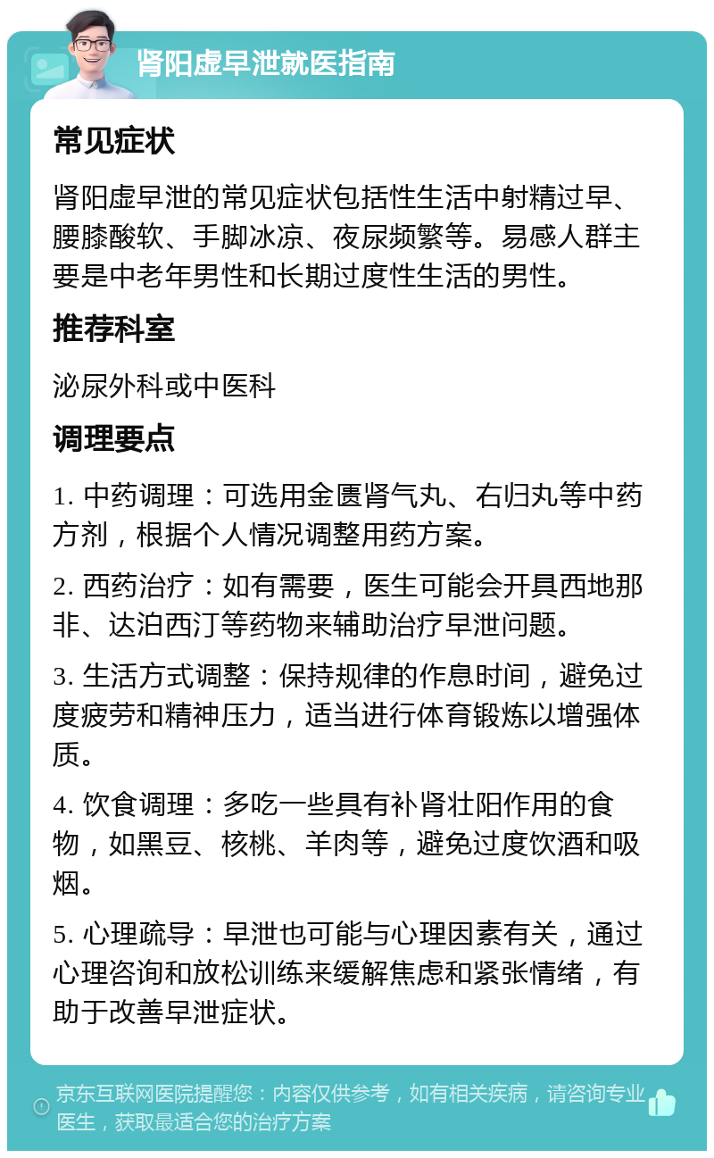 肾阳虚早泄就医指南 常见症状 肾阳虚早泄的常见症状包括性生活中射精过早、腰膝酸软、手脚冰凉、夜尿频繁等。易感人群主要是中老年男性和长期过度性生活的男性。 推荐科室 泌尿外科或中医科 调理要点 1. 中药调理：可选用金匮肾气丸、右归丸等中药方剂，根据个人情况调整用药方案。 2. 西药治疗：如有需要，医生可能会开具西地那非、达泊西汀等药物来辅助治疗早泄问题。 3. 生活方式调整：保持规律的作息时间，避免过度疲劳和精神压力，适当进行体育锻炼以增强体质。 4. 饮食调理：多吃一些具有补肾壮阳作用的食物，如黑豆、核桃、羊肉等，避免过度饮酒和吸烟。 5. 心理疏导：早泄也可能与心理因素有关，通过心理咨询和放松训练来缓解焦虑和紧张情绪，有助于改善早泄症状。