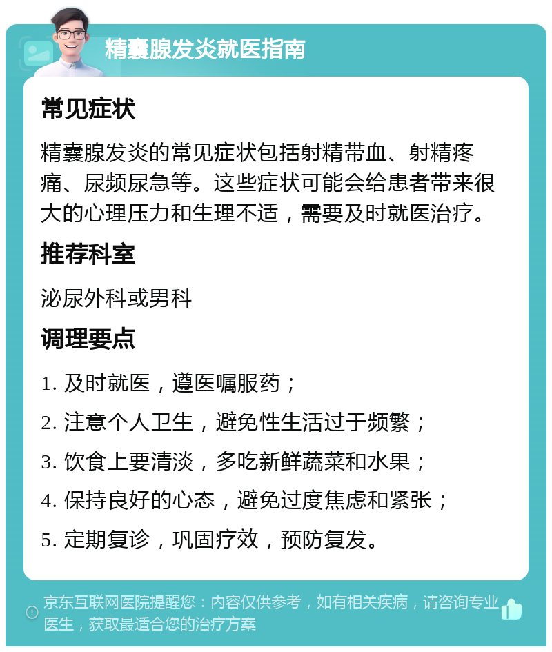 精囊腺发炎就医指南 常见症状 精囊腺发炎的常见症状包括射精带血、射精疼痛、尿频尿急等。这些症状可能会给患者带来很大的心理压力和生理不适，需要及时就医治疗。 推荐科室 泌尿外科或男科 调理要点 1. 及时就医，遵医嘱服药； 2. 注意个人卫生，避免性生活过于频繁； 3. 饮食上要清淡，多吃新鲜蔬菜和水果； 4. 保持良好的心态，避免过度焦虑和紧张； 5. 定期复诊，巩固疗效，预防复发。