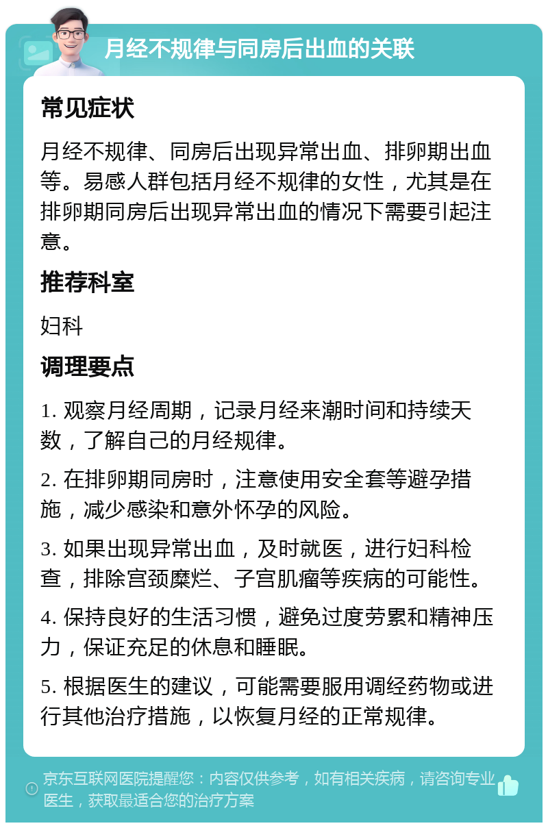 月经不规律与同房后出血的关联 常见症状 月经不规律、同房后出现异常出血、排卵期出血等。易感人群包括月经不规律的女性，尤其是在排卵期同房后出现异常出血的情况下需要引起注意。 推荐科室 妇科 调理要点 1. 观察月经周期，记录月经来潮时间和持续天数，了解自己的月经规律。 2. 在排卵期同房时，注意使用安全套等避孕措施，减少感染和意外怀孕的风险。 3. 如果出现异常出血，及时就医，进行妇科检查，排除宫颈糜烂、子宫肌瘤等疾病的可能性。 4. 保持良好的生活习惯，避免过度劳累和精神压力，保证充足的休息和睡眠。 5. 根据医生的建议，可能需要服用调经药物或进行其他治疗措施，以恢复月经的正常规律。