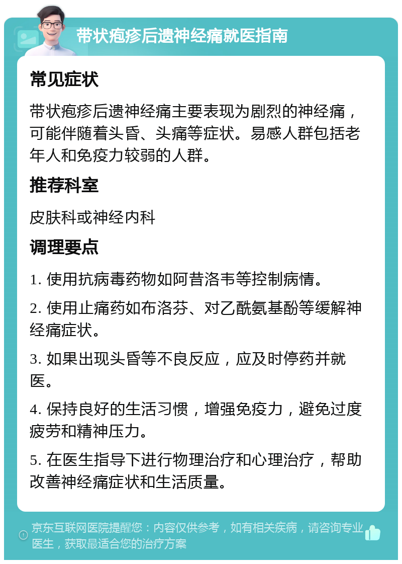 带状疱疹后遗神经痛就医指南 常见症状 带状疱疹后遗神经痛主要表现为剧烈的神经痛，可能伴随着头昏、头痛等症状。易感人群包括老年人和免疫力较弱的人群。 推荐科室 皮肤科或神经内科 调理要点 1. 使用抗病毒药物如阿昔洛韦等控制病情。 2. 使用止痛药如布洛芬、对乙酰氨基酚等缓解神经痛症状。 3. 如果出现头昏等不良反应，应及时停药并就医。 4. 保持良好的生活习惯，增强免疫力，避免过度疲劳和精神压力。 5. 在医生指导下进行物理治疗和心理治疗，帮助改善神经痛症状和生活质量。