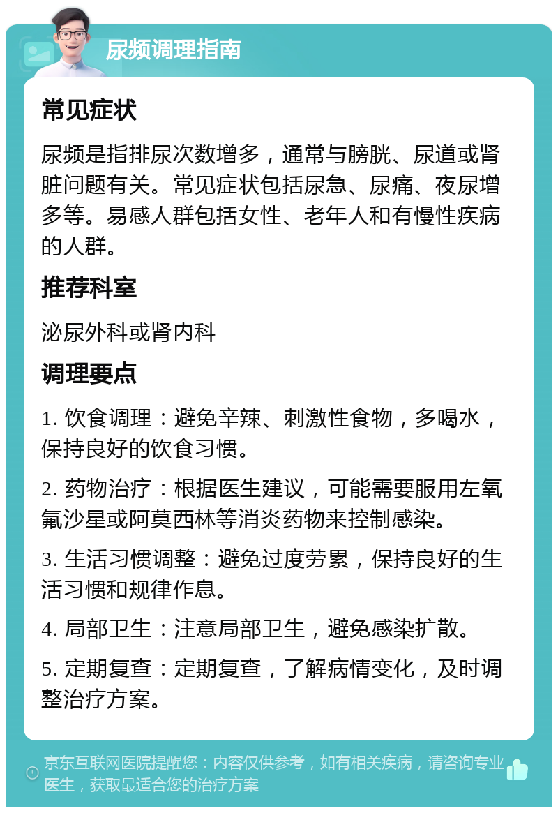 尿频调理指南 常见症状 尿频是指排尿次数增多，通常与膀胱、尿道或肾脏问题有关。常见症状包括尿急、尿痛、夜尿增多等。易感人群包括女性、老年人和有慢性疾病的人群。 推荐科室 泌尿外科或肾内科 调理要点 1. 饮食调理：避免辛辣、刺激性食物，多喝水，保持良好的饮食习惯。 2. 药物治疗：根据医生建议，可能需要服用左氧氟沙星或阿莫西林等消炎药物来控制感染。 3. 生活习惯调整：避免过度劳累，保持良好的生活习惯和规律作息。 4. 局部卫生：注意局部卫生，避免感染扩散。 5. 定期复查：定期复查，了解病情变化，及时调整治疗方案。