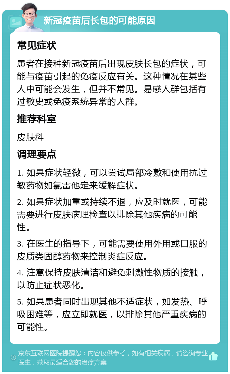 新冠疫苗后长包的可能原因 常见症状 患者在接种新冠疫苗后出现皮肤长包的症状，可能与疫苗引起的免疫反应有关。这种情况在某些人中可能会发生，但并不常见。易感人群包括有过敏史或免疫系统异常的人群。 推荐科室 皮肤科 调理要点 1. 如果症状轻微，可以尝试局部冷敷和使用抗过敏药物如氯雷他定来缓解症状。 2. 如果症状加重或持续不退，应及时就医，可能需要进行皮肤病理检查以排除其他疾病的可能性。 3. 在医生的指导下，可能需要使用外用或口服的皮质类固醇药物来控制炎症反应。 4. 注意保持皮肤清洁和避免刺激性物质的接触，以防止症状恶化。 5. 如果患者同时出现其他不适症状，如发热、呼吸困难等，应立即就医，以排除其他严重疾病的可能性。