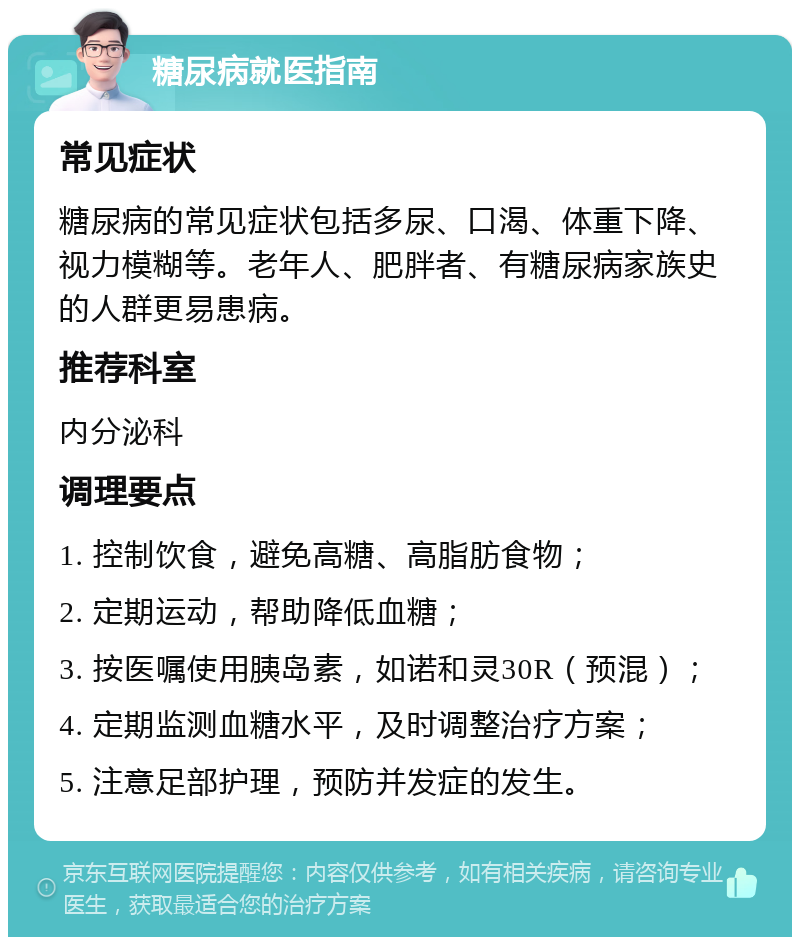 糖尿病就医指南 常见症状 糖尿病的常见症状包括多尿、口渴、体重下降、视力模糊等。老年人、肥胖者、有糖尿病家族史的人群更易患病。 推荐科室 内分泌科 调理要点 1. 控制饮食，避免高糖、高脂肪食物； 2. 定期运动，帮助降低血糖； 3. 按医嘱使用胰岛素，如诺和灵30R（预混）； 4. 定期监测血糖水平，及时调整治疗方案； 5. 注意足部护理，预防并发症的发生。