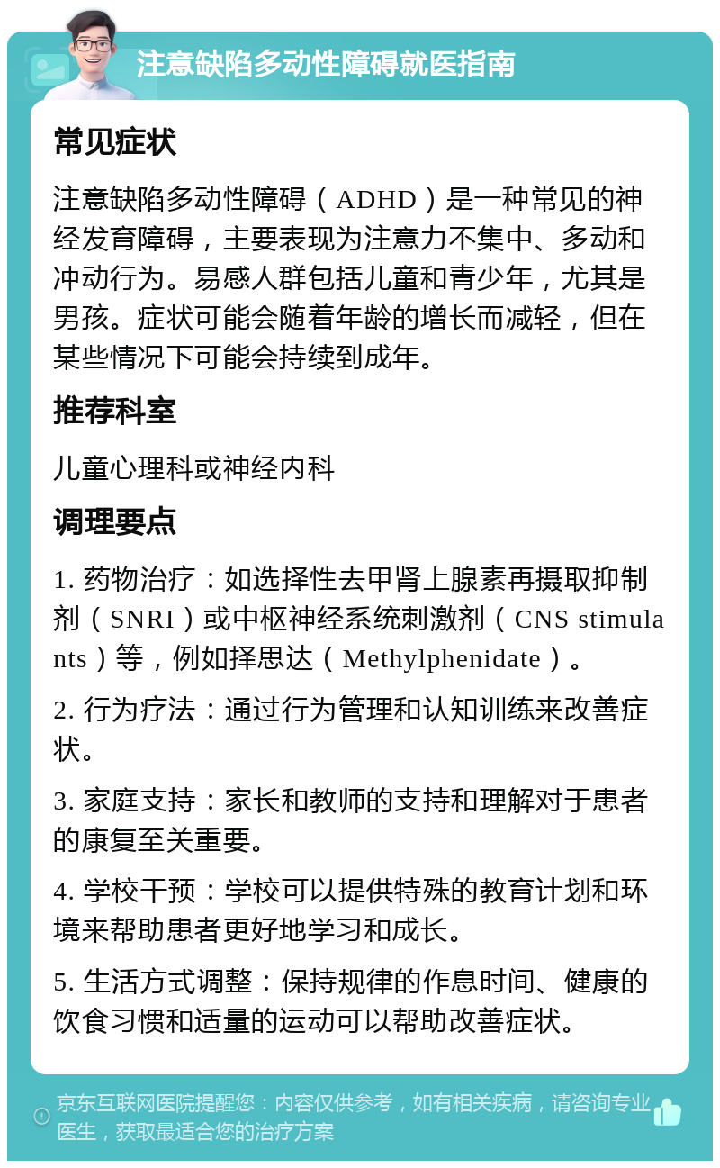 注意缺陷多动性障碍就医指南 常见症状 注意缺陷多动性障碍（ADHD）是一种常见的神经发育障碍，主要表现为注意力不集中、多动和冲动行为。易感人群包括儿童和青少年，尤其是男孩。症状可能会随着年龄的增长而减轻，但在某些情况下可能会持续到成年。 推荐科室 儿童心理科或神经内科 调理要点 1. 药物治疗：如选择性去甲肾上腺素再摄取抑制剂（SNRI）或中枢神经系统刺激剂（CNS stimulants）等，例如择思达（Methylphenidate）。 2. 行为疗法：通过行为管理和认知训练来改善症状。 3. 家庭支持：家长和教师的支持和理解对于患者的康复至关重要。 4. 学校干预：学校可以提供特殊的教育计划和环境来帮助患者更好地学习和成长。 5. 生活方式调整：保持规律的作息时间、健康的饮食习惯和适量的运动可以帮助改善症状。