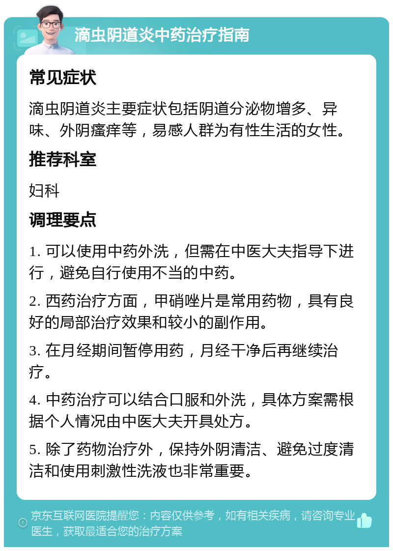 滴虫阴道炎中药治疗指南 常见症状 滴虫阴道炎主要症状包括阴道分泌物增多、异味、外阴瘙痒等，易感人群为有性生活的女性。 推荐科室 妇科 调理要点 1. 可以使用中药外洗，但需在中医大夫指导下进行，避免自行使用不当的中药。 2. 西药治疗方面，甲硝唑片是常用药物，具有良好的局部治疗效果和较小的副作用。 3. 在月经期间暂停用药，月经干净后再继续治疗。 4. 中药治疗可以结合口服和外洗，具体方案需根据个人情况由中医大夫开具处方。 5. 除了药物治疗外，保持外阴清洁、避免过度清洁和使用刺激性洗液也非常重要。