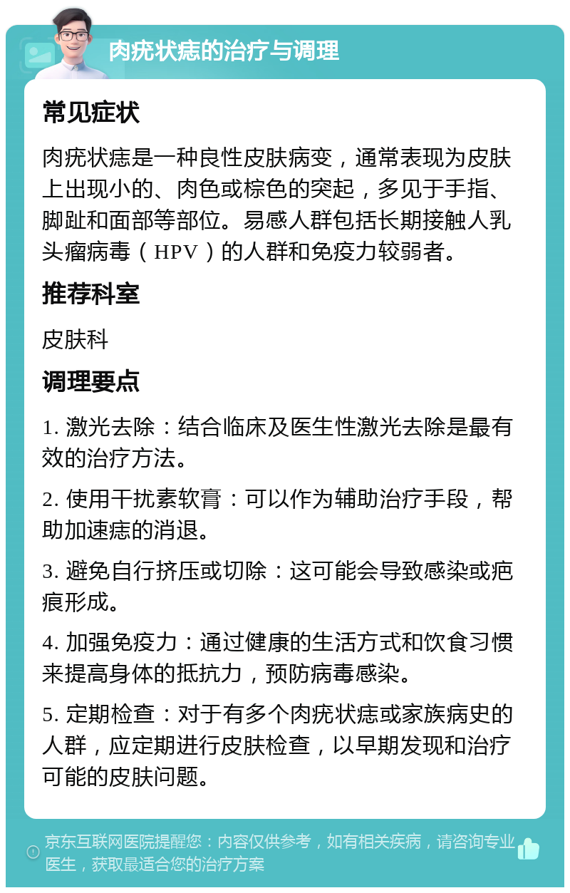 肉疣状痣的治疗与调理 常见症状 肉疣状痣是一种良性皮肤病变，通常表现为皮肤上出现小的、肉色或棕色的突起，多见于手指、脚趾和面部等部位。易感人群包括长期接触人乳头瘤病毒（HPV）的人群和免疫力较弱者。 推荐科室 皮肤科 调理要点 1. 激光去除：结合临床及医生性激光去除是最有效的治疗方法。 2. 使用干扰素软膏：可以作为辅助治疗手段，帮助加速痣的消退。 3. 避免自行挤压或切除：这可能会导致感染或疤痕形成。 4. 加强免疫力：通过健康的生活方式和饮食习惯来提高身体的抵抗力，预防病毒感染。 5. 定期检查：对于有多个肉疣状痣或家族病史的人群，应定期进行皮肤检查，以早期发现和治疗可能的皮肤问题。