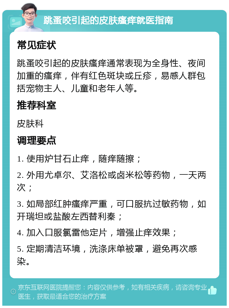 跳蚤咬引起的皮肤瘙痒就医指南 常见症状 跳蚤咬引起的皮肤瘙痒通常表现为全身性、夜间加重的瘙痒，伴有红色斑块或丘疹，易感人群包括宠物主人、儿童和老年人等。 推荐科室 皮肤科 调理要点 1. 使用炉甘石止痒，随痒随擦； 2. 外用尤卓尔、艾洛松或卤米松等药物，一天两次； 3. 如局部红肿瘙痒严重，可口服抗过敏药物，如开瑞坦或盐酸左西替利秦； 4. 加入口服氯雷他定片，增强止痒效果； 5. 定期清洁环境，洗涤床单被罩，避免再次感染。