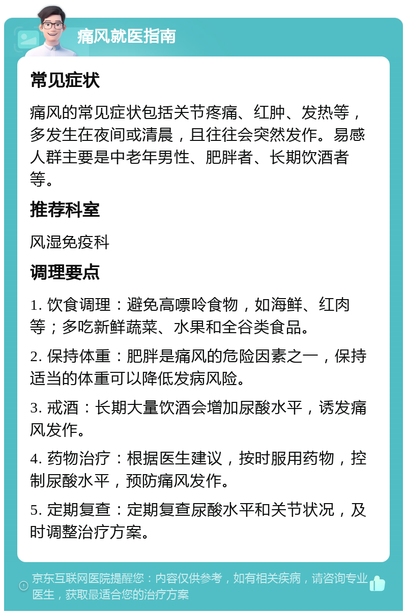 痛风就医指南 常见症状 痛风的常见症状包括关节疼痛、红肿、发热等，多发生在夜间或清晨，且往往会突然发作。易感人群主要是中老年男性、肥胖者、长期饮酒者等。 推荐科室 风湿免疫科 调理要点 1. 饮食调理：避免高嘌呤食物，如海鲜、红肉等；多吃新鲜蔬菜、水果和全谷类食品。 2. 保持体重：肥胖是痛风的危险因素之一，保持适当的体重可以降低发病风险。 3. 戒酒：长期大量饮酒会增加尿酸水平，诱发痛风发作。 4. 药物治疗：根据医生建议，按时服用药物，控制尿酸水平，预防痛风发作。 5. 定期复查：定期复查尿酸水平和关节状况，及时调整治疗方案。