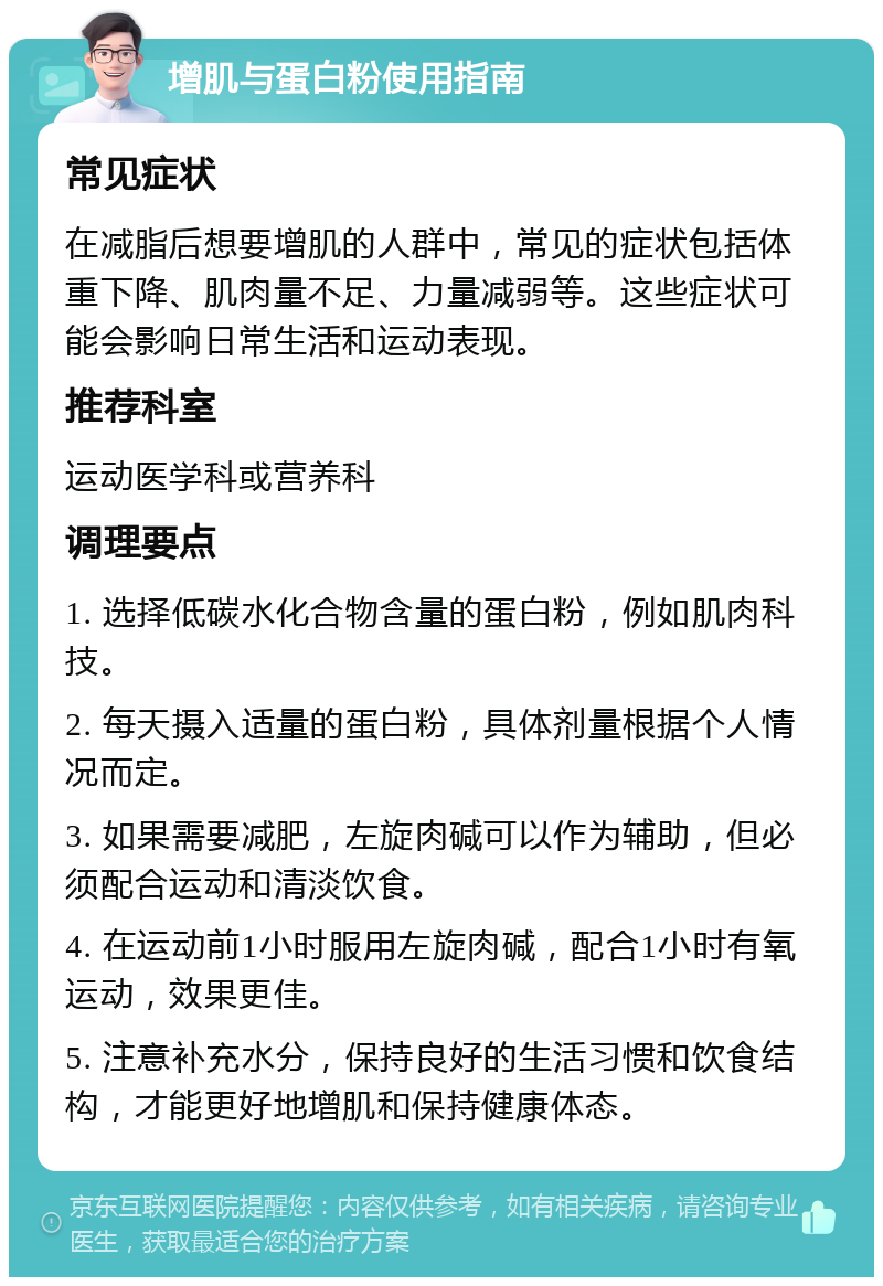 增肌与蛋白粉使用指南 常见症状 在减脂后想要增肌的人群中，常见的症状包括体重下降、肌肉量不足、力量减弱等。这些症状可能会影响日常生活和运动表现。 推荐科室 运动医学科或营养科 调理要点 1. 选择低碳水化合物含量的蛋白粉，例如肌肉科技。 2. 每天摄入适量的蛋白粉，具体剂量根据个人情况而定。 3. 如果需要减肥，左旋肉碱可以作为辅助，但必须配合运动和清淡饮食。 4. 在运动前1小时服用左旋肉碱，配合1小时有氧运动，效果更佳。 5. 注意补充水分，保持良好的生活习惯和饮食结构，才能更好地增肌和保持健康体态。