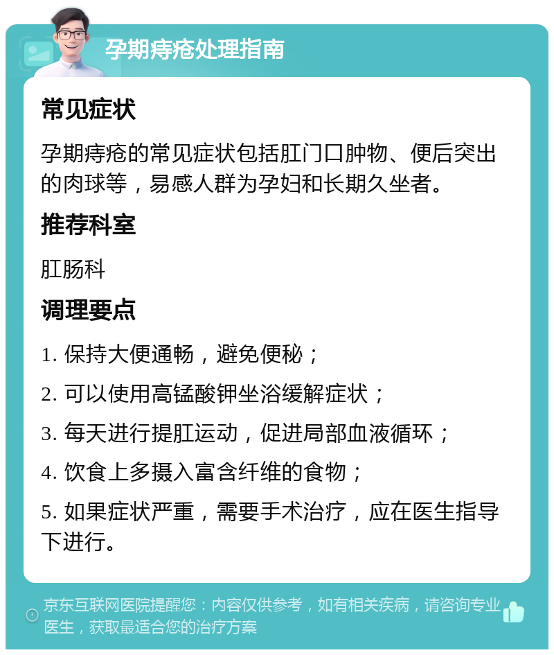 孕期痔疮处理指南 常见症状 孕期痔疮的常见症状包括肛门口肿物、便后突出的肉球等，易感人群为孕妇和长期久坐者。 推荐科室 肛肠科 调理要点 1. 保持大便通畅，避免便秘； 2. 可以使用高锰酸钾坐浴缓解症状； 3. 每天进行提肛运动，促进局部血液循环； 4. 饮食上多摄入富含纤维的食物； 5. 如果症状严重，需要手术治疗，应在医生指导下进行。