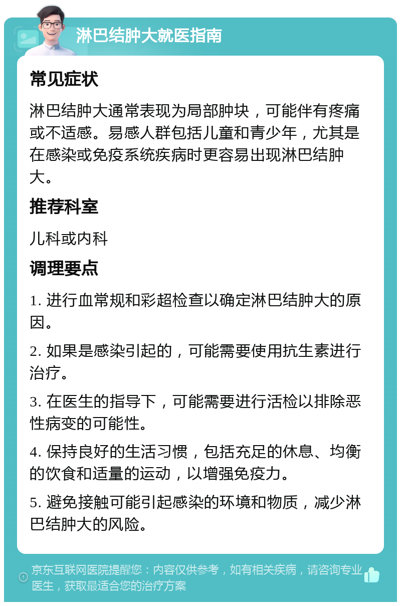 淋巴结肿大就医指南 常见症状 淋巴结肿大通常表现为局部肿块，可能伴有疼痛或不适感。易感人群包括儿童和青少年，尤其是在感染或免疫系统疾病时更容易出现淋巴结肿大。 推荐科室 儿科或内科 调理要点 1. 进行血常规和彩超检查以确定淋巴结肿大的原因。 2. 如果是感染引起的，可能需要使用抗生素进行治疗。 3. 在医生的指导下，可能需要进行活检以排除恶性病变的可能性。 4. 保持良好的生活习惯，包括充足的休息、均衡的饮食和适量的运动，以增强免疫力。 5. 避免接触可能引起感染的环境和物质，减少淋巴结肿大的风险。