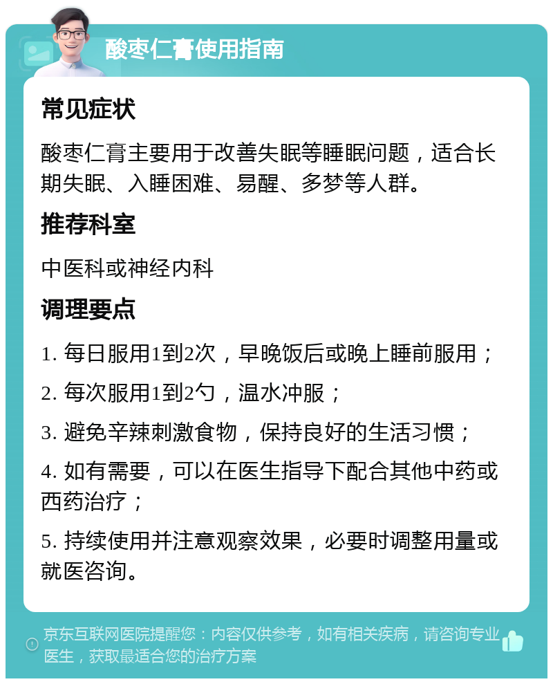 酸枣仁膏使用指南 常见症状 酸枣仁膏主要用于改善失眠等睡眠问题，适合长期失眠、入睡困难、易醒、多梦等人群。 推荐科室 中医科或神经内科 调理要点 1. 每日服用1到2次，早晚饭后或晚上睡前服用； 2. 每次服用1到2勺，温水冲服； 3. 避免辛辣刺激食物，保持良好的生活习惯； 4. 如有需要，可以在医生指导下配合其他中药或西药治疗； 5. 持续使用并注意观察效果，必要时调整用量或就医咨询。