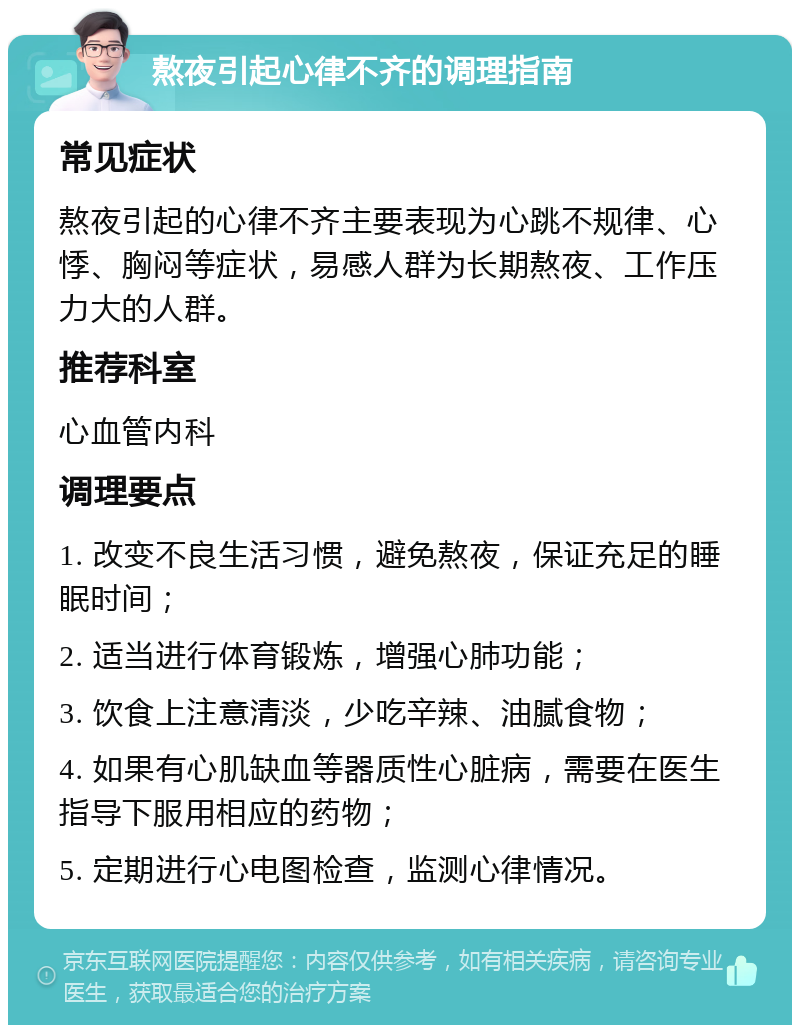 熬夜引起心律不齐的调理指南 常见症状 熬夜引起的心律不齐主要表现为心跳不规律、心悸、胸闷等症状，易感人群为长期熬夜、工作压力大的人群。 推荐科室 心血管内科 调理要点 1. 改变不良生活习惯，避免熬夜，保证充足的睡眠时间； 2. 适当进行体育锻炼，增强心肺功能； 3. 饮食上注意清淡，少吃辛辣、油腻食物； 4. 如果有心肌缺血等器质性心脏病，需要在医生指导下服用相应的药物； 5. 定期进行心电图检查，监测心律情况。