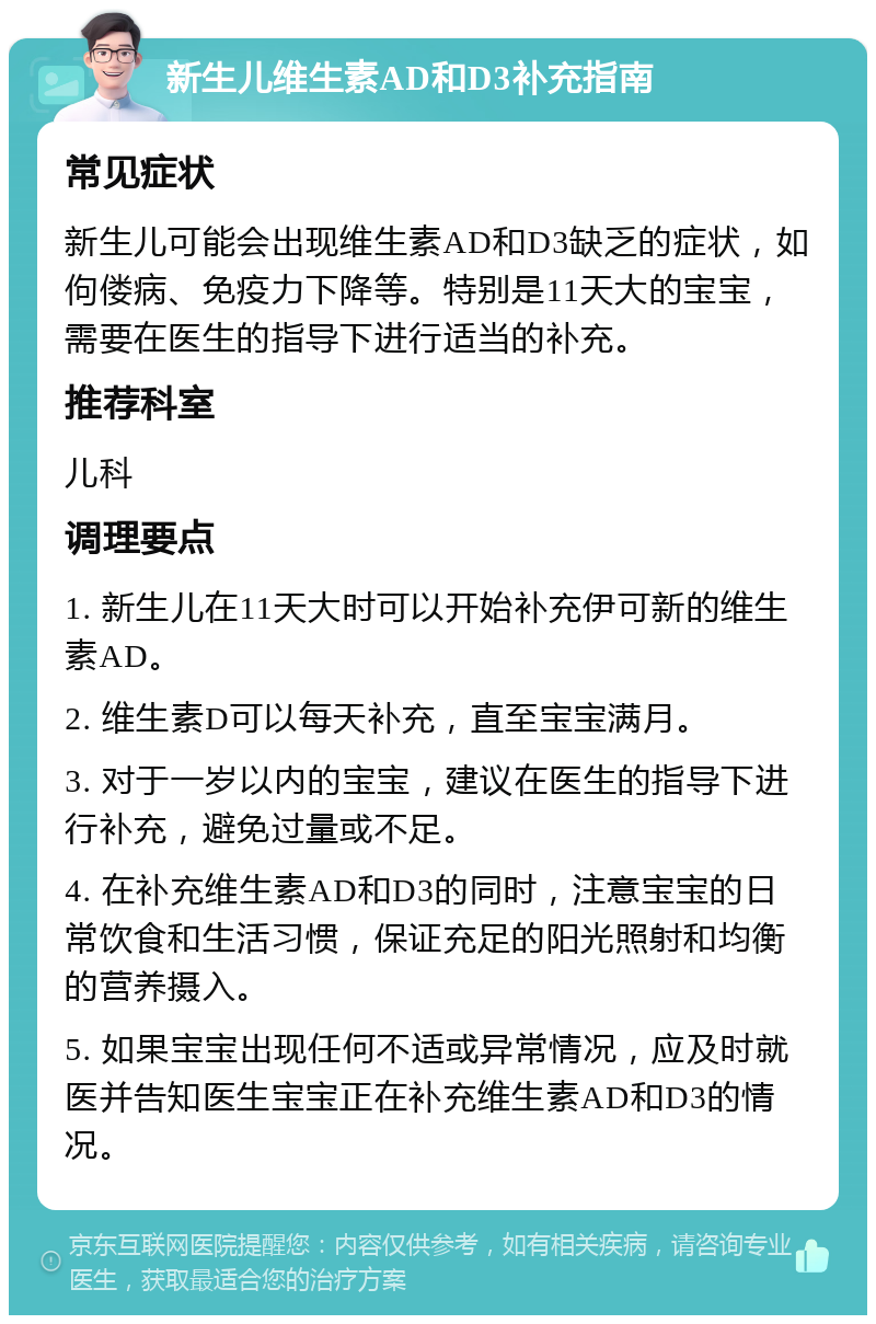 新生儿维生素AD和D3补充指南 常见症状 新生儿可能会出现维生素AD和D3缺乏的症状，如佝偻病、免疫力下降等。特别是11天大的宝宝，需要在医生的指导下进行适当的补充。 推荐科室 儿科 调理要点 1. 新生儿在11天大时可以开始补充伊可新的维生素AD。 2. 维生素D可以每天补充，直至宝宝满月。 3. 对于一岁以内的宝宝，建议在医生的指导下进行补充，避免过量或不足。 4. 在补充维生素AD和D3的同时，注意宝宝的日常饮食和生活习惯，保证充足的阳光照射和均衡的营养摄入。 5. 如果宝宝出现任何不适或异常情况，应及时就医并告知医生宝宝正在补充维生素AD和D3的情况。