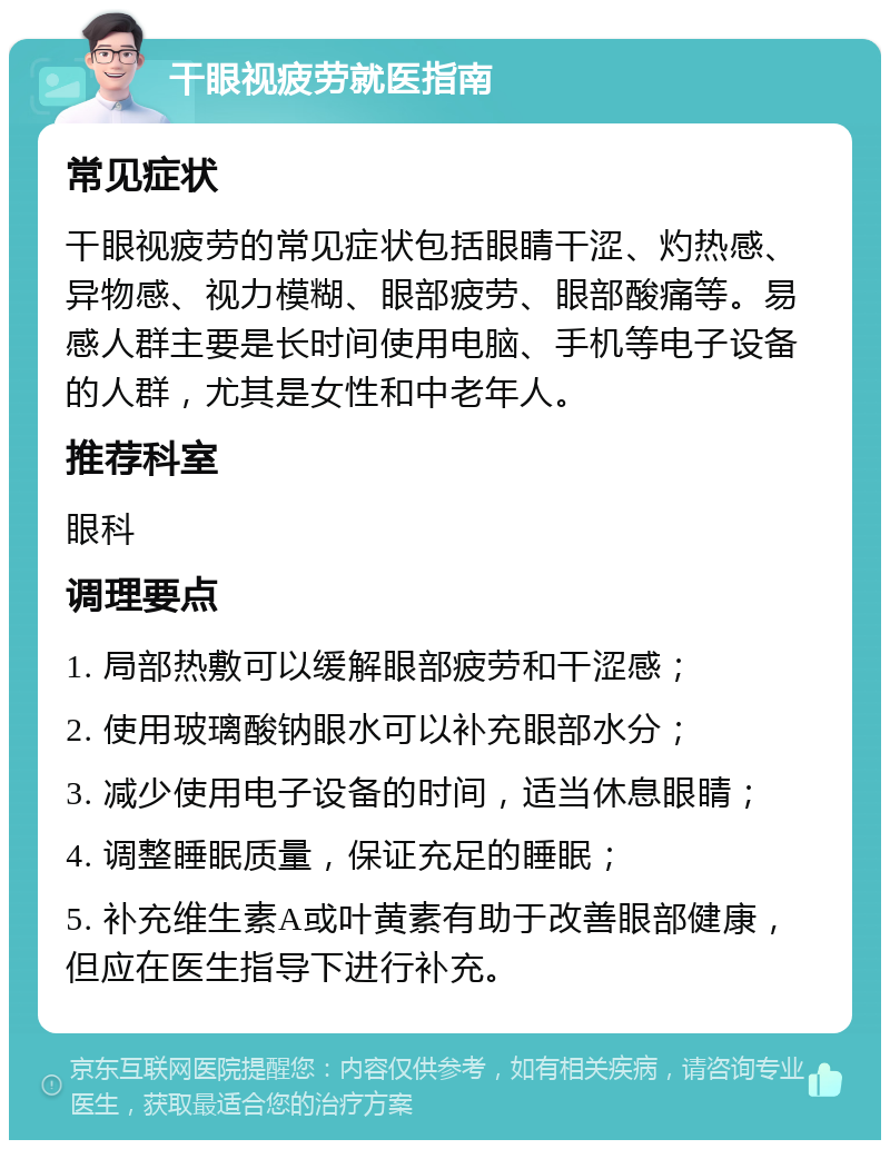 干眼视疲劳就医指南 常见症状 干眼视疲劳的常见症状包括眼睛干涩、灼热感、异物感、视力模糊、眼部疲劳、眼部酸痛等。易感人群主要是长时间使用电脑、手机等电子设备的人群，尤其是女性和中老年人。 推荐科室 眼科 调理要点 1. 局部热敷可以缓解眼部疲劳和干涩感； 2. 使用玻璃酸钠眼水可以补充眼部水分； 3. 减少使用电子设备的时间，适当休息眼睛； 4. 调整睡眠质量，保证充足的睡眠； 5. 补充维生素A或叶黄素有助于改善眼部健康，但应在医生指导下进行补充。