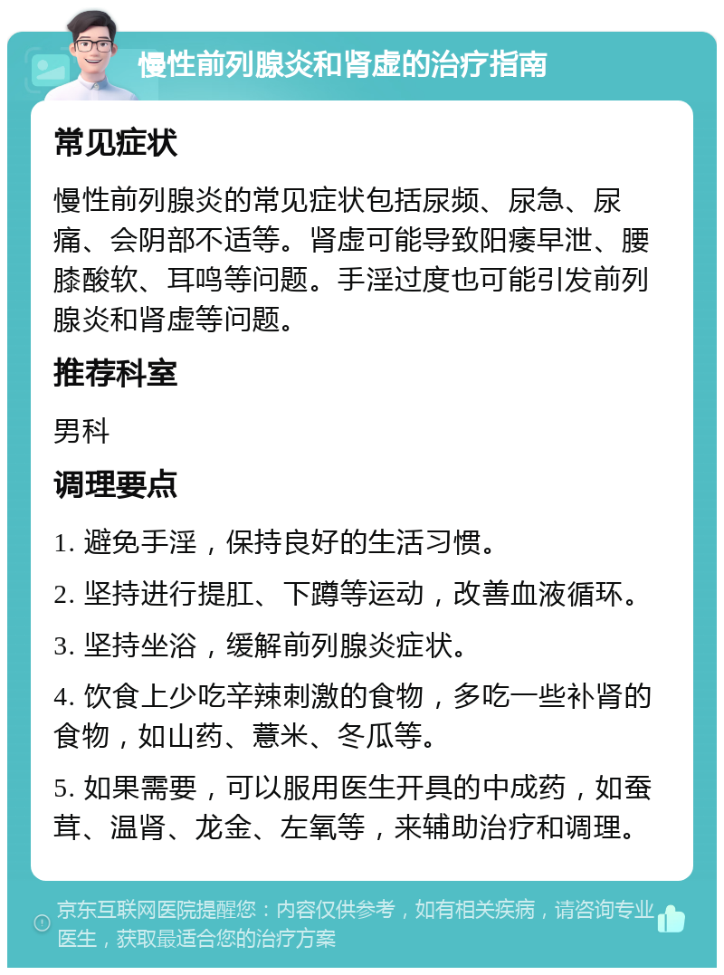 慢性前列腺炎和肾虚的治疗指南 常见症状 慢性前列腺炎的常见症状包括尿频、尿急、尿痛、会阴部不适等。肾虚可能导致阳痿早泄、腰膝酸软、耳鸣等问题。手淫过度也可能引发前列腺炎和肾虚等问题。 推荐科室 男科 调理要点 1. 避免手淫，保持良好的生活习惯。 2. 坚持进行提肛、下蹲等运动，改善血液循环。 3. 坚持坐浴，缓解前列腺炎症状。 4. 饮食上少吃辛辣刺激的食物，多吃一些补肾的食物，如山药、薏米、冬瓜等。 5. 如果需要，可以服用医生开具的中成药，如蚕茸、温肾、龙金、左氧等，来辅助治疗和调理。