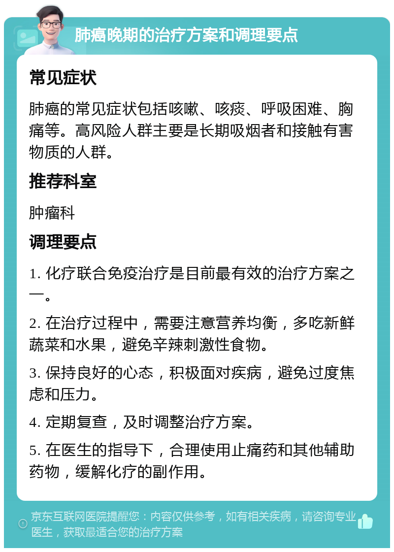 肺癌晚期的治疗方案和调理要点 常见症状 肺癌的常见症状包括咳嗽、咳痰、呼吸困难、胸痛等。高风险人群主要是长期吸烟者和接触有害物质的人群。 推荐科室 肿瘤科 调理要点 1. 化疗联合免疫治疗是目前最有效的治疗方案之一。 2. 在治疗过程中，需要注意营养均衡，多吃新鲜蔬菜和水果，避免辛辣刺激性食物。 3. 保持良好的心态，积极面对疾病，避免过度焦虑和压力。 4. 定期复查，及时调整治疗方案。 5. 在医生的指导下，合理使用止痛药和其他辅助药物，缓解化疗的副作用。