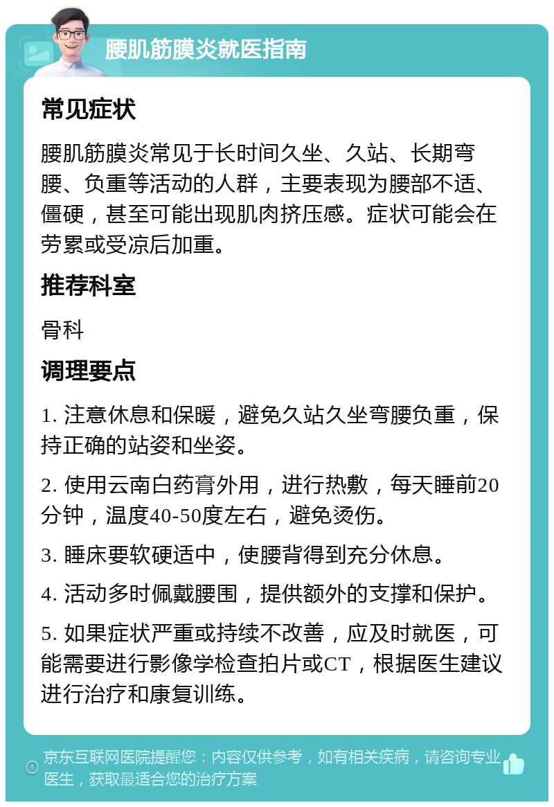 腰肌筋膜炎就医指南 常见症状 腰肌筋膜炎常见于长时间久坐、久站、长期弯腰、负重等活动的人群，主要表现为腰部不适、僵硬，甚至可能出现肌肉挤压感。症状可能会在劳累或受凉后加重。 推荐科室 骨科 调理要点 1. 注意休息和保暖，避免久站久坐弯腰负重，保持正确的站姿和坐姿。 2. 使用云南白药膏外用，进行热敷，每天睡前20分钟，温度40-50度左右，避免烫伤。 3. 睡床要软硬适中，使腰背得到充分休息。 4. 活动多时佩戴腰围，提供额外的支撑和保护。 5. 如果症状严重或持续不改善，应及时就医，可能需要进行影像学检查拍片或CT，根据医生建议进行治疗和康复训练。