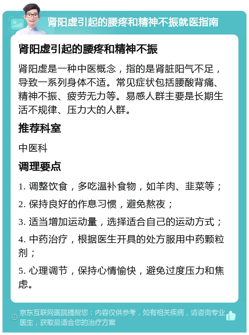 肾阳虚引起的腰疼和精神不振就医指南 肾阳虚引起的腰疼和精神不振 肾阳虚是一种中医概念，指的是肾脏阳气不足，导致一系列身体不适。常见症状包括腰酸背痛、精神不振、疲劳无力等。易感人群主要是长期生活不规律、压力大的人群。 推荐科室 中医科 调理要点 1. 调整饮食，多吃温补食物，如羊肉、韭菜等； 2. 保持良好的作息习惯，避免熬夜； 3. 适当增加运动量，选择适合自己的运动方式； 4. 中药治疗，根据医生开具的处方服用中药颗粒剂； 5. 心理调节，保持心情愉快，避免过度压力和焦虑。