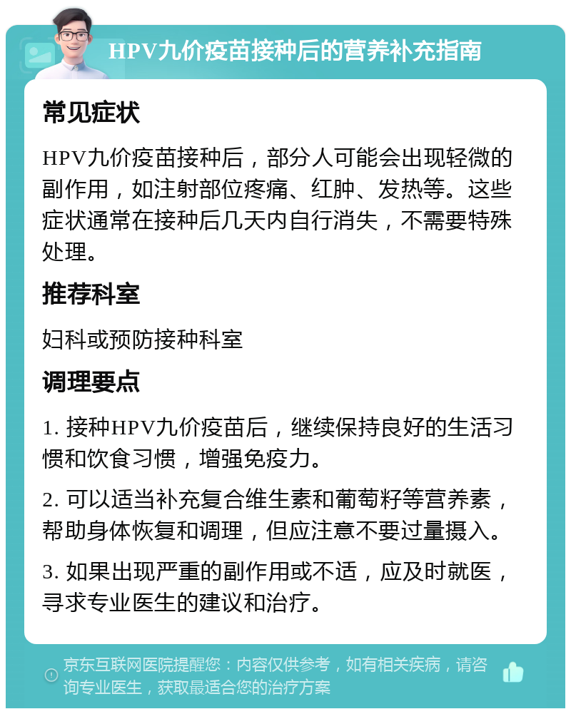 HPV九价疫苗接种后的营养补充指南 常见症状 HPV九价疫苗接种后，部分人可能会出现轻微的副作用，如注射部位疼痛、红肿、发热等。这些症状通常在接种后几天内自行消失，不需要特殊处理。 推荐科室 妇科或预防接种科室 调理要点 1. 接种HPV九价疫苗后，继续保持良好的生活习惯和饮食习惯，增强免疫力。 2. 可以适当补充复合维生素和葡萄籽等营养素，帮助身体恢复和调理，但应注意不要过量摄入。 3. 如果出现严重的副作用或不适，应及时就医，寻求专业医生的建议和治疗。