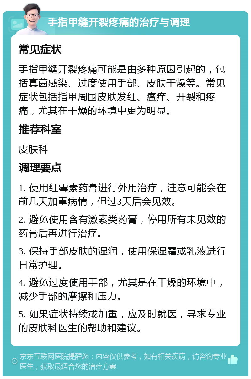 手指甲缝开裂疼痛的治疗与调理 常见症状 手指甲缝开裂疼痛可能是由多种原因引起的，包括真菌感染、过度使用手部、皮肤干燥等。常见症状包括指甲周围皮肤发红、瘙痒、开裂和疼痛，尤其在干燥的环境中更为明显。 推荐科室 皮肤科 调理要点 1. 使用红霉素药膏进行外用治疗，注意可能会在前几天加重病情，但过3天后会见效。 2. 避免使用含有激素类药膏，停用所有未见效的药膏后再进行治疗。 3. 保持手部皮肤的湿润，使用保湿霜或乳液进行日常护理。 4. 避免过度使用手部，尤其是在干燥的环境中，减少手部的摩擦和压力。 5. 如果症状持续或加重，应及时就医，寻求专业的皮肤科医生的帮助和建议。